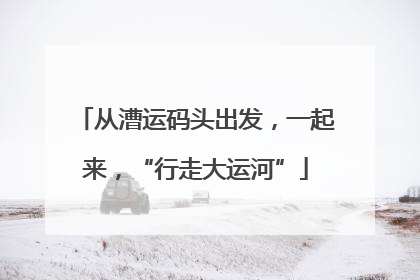 从漕运码头出发，一起来，“行走大运河”