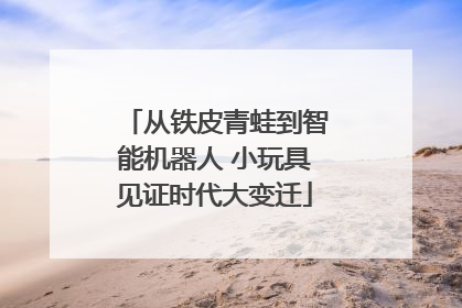 从铁皮青蛙到智能机器人 小玩具见证时代大变迁