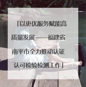 以更优服务赋能高质量发展——福建省南平市全力推动认证认可检验检测工作