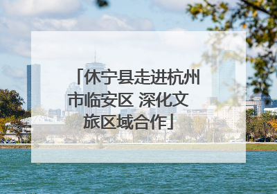 休宁县走进杭州市临安区 深化文旅区域合作