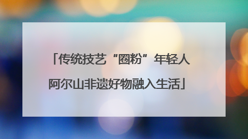 传统技艺“圈粉”年轻人 阿尔山非遗好物融入生活