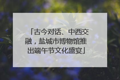 古今对话、中西交融，盐城市博物馆推出端午节文化盛宴