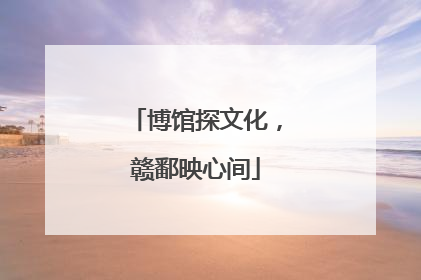 博馆探文化，赣鄱映心间