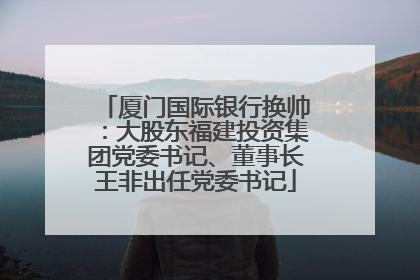厦门国际银行换帅：大股东福建投资集团党委书记、董事长王非出任党委书记