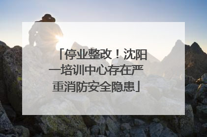停业整改！沈阳一培训中心存在严重消防安全隐患