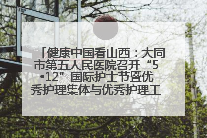 健康中国看山西：大同市第五人民医院召开“5•12”国际护士节暨优秀护理集体与优秀护理工作者表彰大会