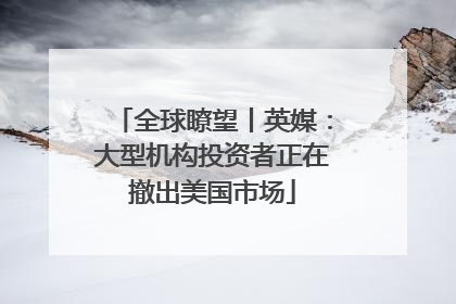 全球瞭望丨英媒：大型机构投资者正在撤出美国市场