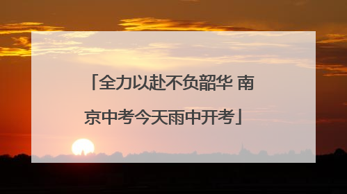 全力以赴不负韶华 南京中考今天雨中开考