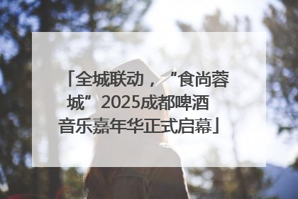 全城联动，“食尚蓉城”2025成都啤酒音乐嘉年华正式启幕
