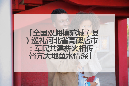 全国双拥模范城（县）巡礼河北省高碑店市：军民共建薪火相传 督亢大地鱼水情深