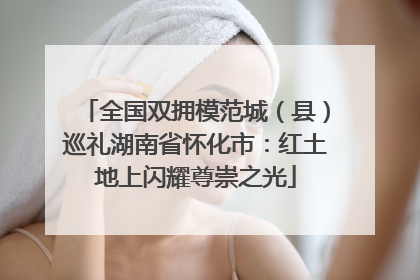 全国双拥模范城（县）巡礼湖南省怀化市：红土地上闪耀尊崇之光
