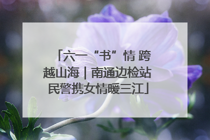 六一“书”情 跨越山海｜南通边检站民警携女情暖三江