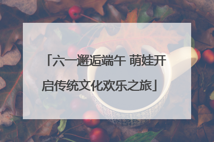 六一邂逅端午 萌娃开启传统文化欢乐之旅