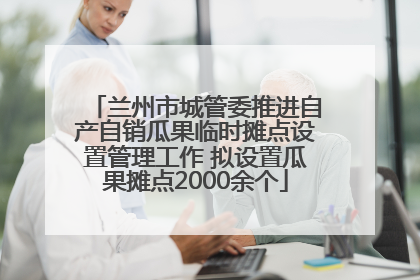 兰州市城管委推进自产自销瓜果临时摊点设置管理工作 拟设置瓜果摊点2000余个