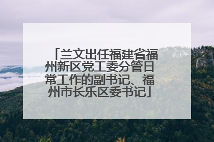 兰文出任福建省福州新区党工委分管日常工作的副书记、福州市长乐区委书记