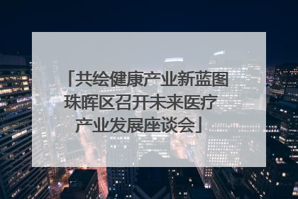 共绘健康产业新蓝图 珠晖区召开未来医疗产业发展座谈会