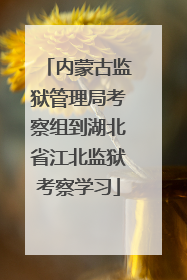 内蒙古监狱管理局考察组到湖北省江北监狱考察学习