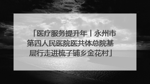 医疗服务提升年丨永州市第四人民医院医共体总院基层行走进梳子铺乡金花村