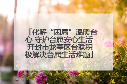 化解“困局”温暖台心 守护台属安心生活 开封市龙亭区台联积极解决台属生活难题