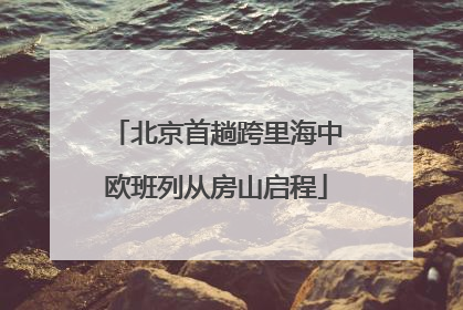北京首趟跨里海中欧班列从房山启程