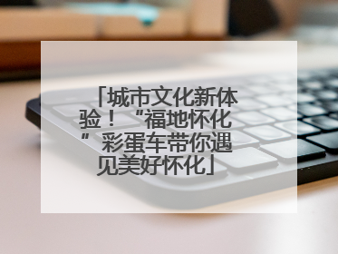 城市文化新体验！“福地怀化”彩蛋车带你遇见美好怀化