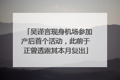 吴谨言现身机场参加产后首个活动，此前于正曾透露其本月复出