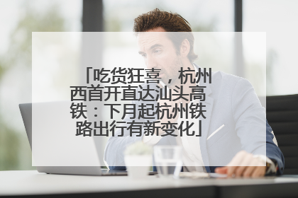 吃货狂喜，杭州西首开直达汕头高铁：下月起杭州铁路出行有新变化