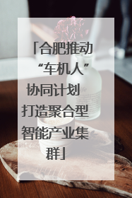 合肥推动“车机人”协同计划 打造聚合型智能产业集群