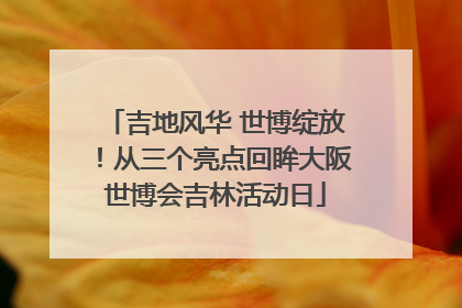 吉地风华 世博绽放！从三个亮点回眸大阪世博会吉林活动日