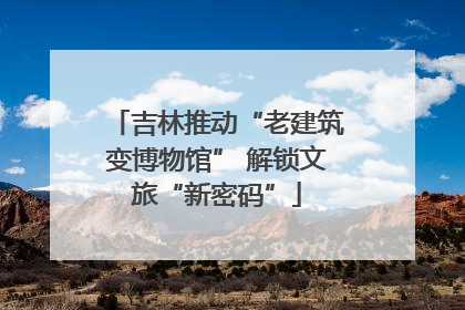吉林推动“老建筑变博物馆” 解锁文旅“新密码”