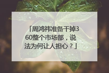周鸿祎准备干掉360整个市场部，说法为何让人担心？