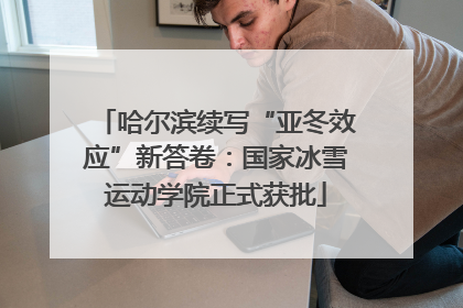 哈尔滨续写“亚冬效应”新答卷：国家冰雪运动学院正式获批