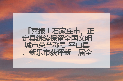 喜报！石家庄市、正定县继续保留全国文明城市荣誉称号 平山县、新乐市获评新一届全国文明城市