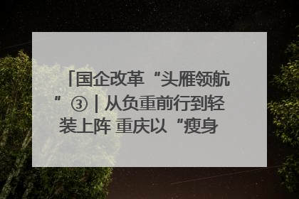 国企改革“头雁领航”③｜从负重前行到轻装上阵 重庆以“瘦身”谋“健体”