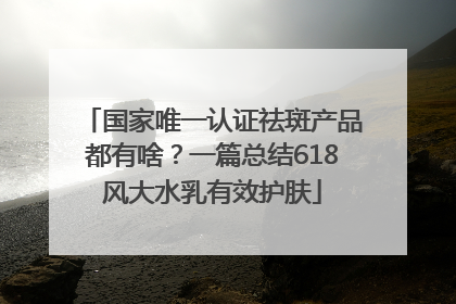 国家唯一认证祛斑产品都有啥？一篇总结618风大水乳有效护肤