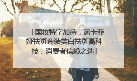 国妆特字加持，露卡菲娅祛斑套装美白祛斑高科技，消费者信赖之选