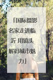 国际摄影名家走进临沂 用镜头解码城市魅力