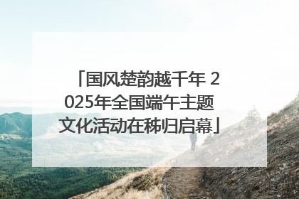 国风楚韵越千年 2025年全国端午主题文化活动在秭归启幕
