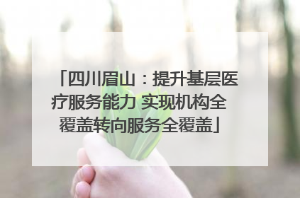四川眉山：提升基层医疗服务能力 实现机构全覆盖转向服务全覆盖