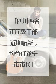 四川两名正厅级干部近期履新，均曾任遂宁市市长
