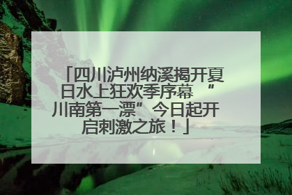 四川泸州纳溪揭开夏日水上狂欢季序幕 “川南第一漂”今日起开启刺激之旅！