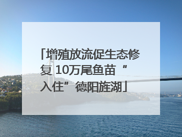 增殖放流促生态修复 10万尾鱼苗“入住”德阳旌湖