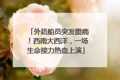 外籍船员突发腹痛！西南大西洋，一场生命接力热血上演