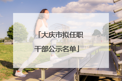 大庆市拟任职干部公示名单