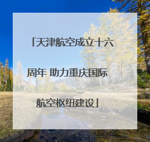 天津航空成立十六周年 助力重庆国际航空枢纽建设