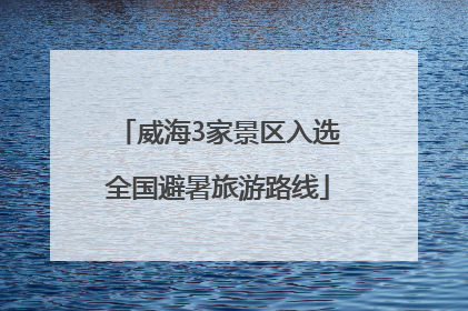 威海3家景区入选全国避暑旅游路线