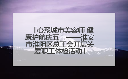 心系城市美容师 健康护航庆五一——淮安市淮阴区总工会开展关爱职工体检活动
