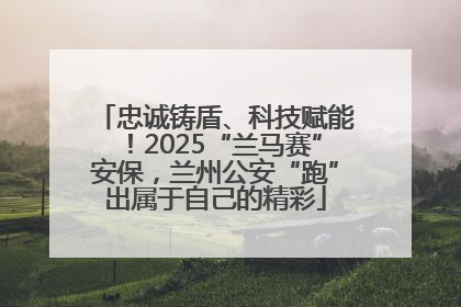 忠诚铸盾、科技赋能！2025“兰马赛”安保，兰州公安“跑”出属于自己的精彩