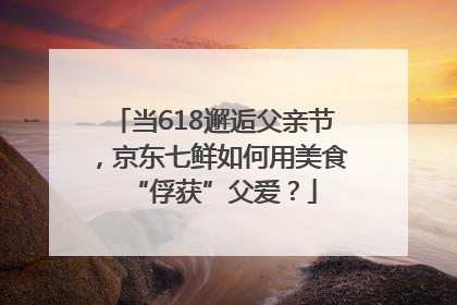 当618邂逅父亲节，京东七鲜如何用美食“俘获”父爱？
