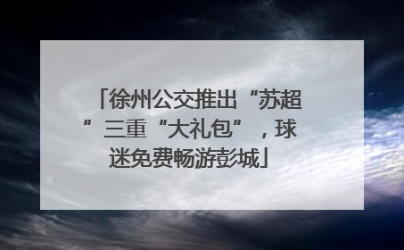 徐州公交推出“苏超”三重“大礼包”，球迷免费畅游彭城